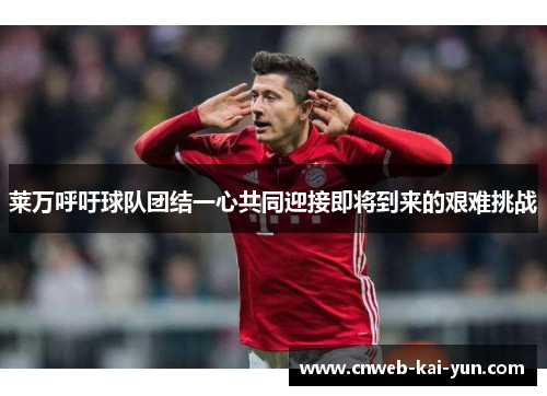 莱万呼吁球队团结一心共同迎接即将到来的艰难挑战 莱万呼吁球队团结一心共同迎接即将到来的艰难挑战