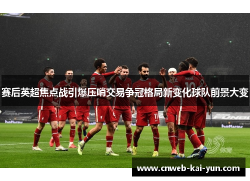 赛后英超焦点战引爆压哨交易争冠格局新变化球队前景大变 赛后英超焦点战引爆压哨交易争冠格局新变化球队前景大变